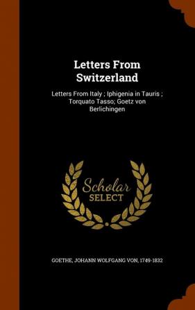 Letters from Switzerland: Letters from Italy; Iphigenia in Tauris; Torquato Tasso; Goetz Von Berlichingen