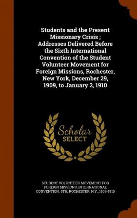 Students and the Present Missionary Crisis ; Addresses Delivered Before the Sixth International Convention of the Student Volunteer Movement for Foreign Missions Rochester New York December 29 1909 to January 2 1910