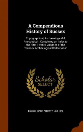 A Compendious History of Sussex: Topographical Archaeological & Anecdotical; Containing an Index to the First Twenty Volumes of the Sussex Archaelogical Collections