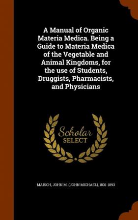 A Manual of Organic Materia Medica. Being a Guide to Materia Medica of the Vegetable and Animal Kingdoms for the Use of Students Druggists Pharmacists and Physicians