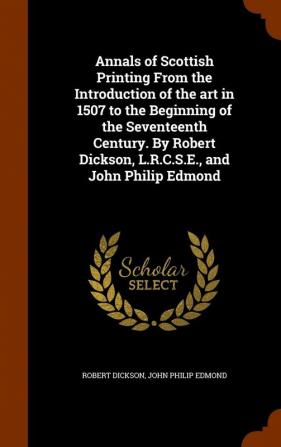 Annals of Scottish Printing from the Introduction of the Art in 1507 to the Beginning of the Seventeenth Century. by Robert Dickson L.R.C.S.E. and John Philip Edmond