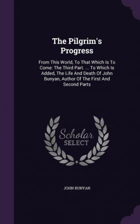 The Pilgrim's Progress: From This World to That Which Is to Come: The Third Part. ... to Which Is Added the Life and Death of John Bunyan Author of the First and Second Parts