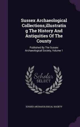 Sussex Archaeological Collections Illustrating the History and Antiquities of the County: Published by the Sussex Archaeological Society Volume 1