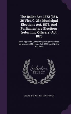 The Ballot ACT 1872 (35 & 36 Vict. C. 33) Municipal Elections ACT 1875 and Parliamentary Elections (Returning Officers) ACT 1875: With Appendix ... Elections ACT 1872 and Notes and Index