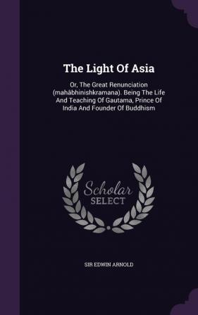 The Light Of Asia: Or The Great Renunciation (mahâbhinishkramana). Being The Life And Teaching Of Gautama Prince Of India And Founder Of Buddhism