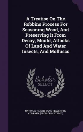 A Treatise On The Robbins Process For Seasoning Wood And Preserving It From Decay Mould Attacks Of Land And Water Insects And Molluscs