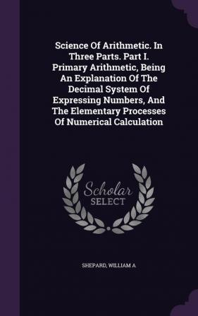 Science Of Arithmetic. In Three Parts. Part I. Primary Arithmetic Being An Explanation Of The Decimal System Of Expressing Numbers And The Elementary Processes Of Numerical Calculation