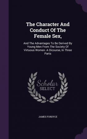 The Character And Conduct Of The Female Sex: And The Advantages To Be Derived By Young Men From The Society Of Virtuous Women. A Dicourse In Three Parts