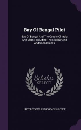 Bay of Bengal Pilot: Bay of Bengal and the Coasts of India and Siam: Including the Nicobar and Andaman Islands