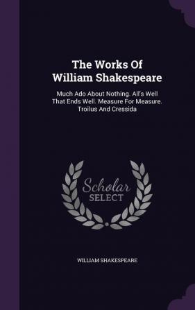 The Works Of William Shakespeare: Much Ado About Nothing. All's Well That Ends Well. Measure For Measure. Troilus And Cressida