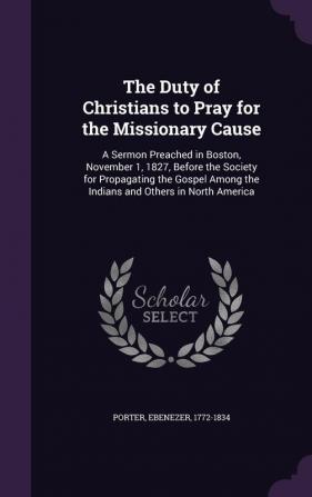 The Duty of Christians to Pray for the Missionary Cause: A Sermon Preached in Boston November 1 1827 Before the Society for Propagating the Gospel Among the Indians and Others in North America