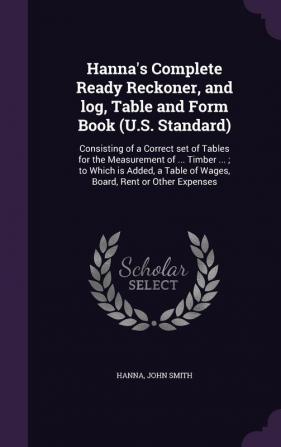 Hanna's Complete Ready Reckoner and log Table and Form Book (U.S. Standard): Consisting of a Correct set of Tables for the Measurement of ... Timber ... Table of Wages Board Rent or Other Expenses