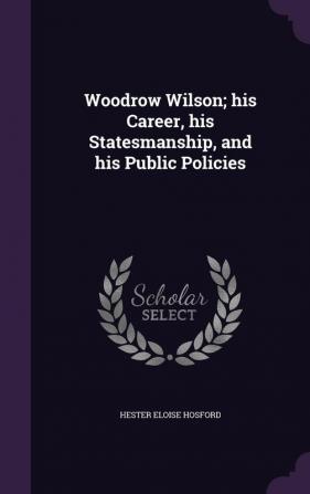 Woodrow Wilson; his Career his Statesmanship and his Public Policies