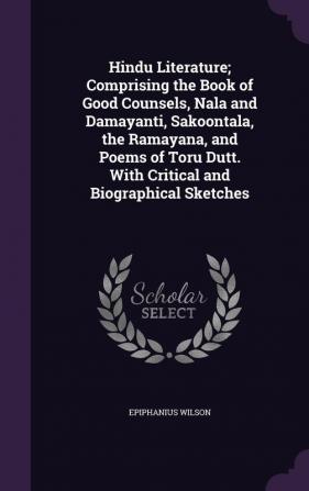 Hindu Literature; Comprising the Book of Good Counsels Nala and Damayanti Sakoontala the Ramayana and Poems of Toru Dutt. With Critical and Biographical Sketches