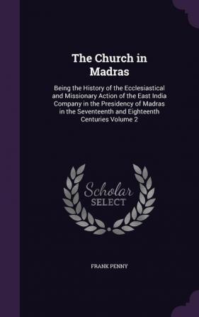 The Church in Madras: Being the History of the Ecclesiastical and Missionary Action of the East India Company in the Presidency of Madras in the Seventeenth and Eighteenth Centuries Volume 2