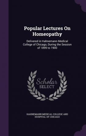 Popular Lectures On Homeopathy: Delivered in Hahnemann Medical College of Chicago During the Session of 1899 to 1900