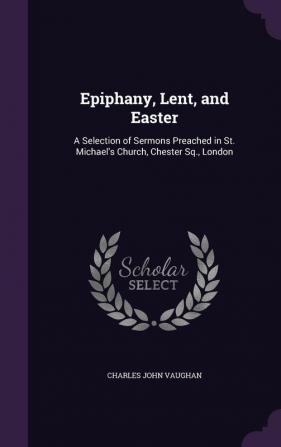 Epiphany Lent and Easter: A Selection of Sermons Preached in St. Michael's Church Chester SQ. London