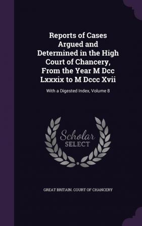 Reports of Cases Argued and Determined in the High Court of Chancery From the Year M Dcc Lxxxix to M Dccc Xvii: With a Digested Index Volume 8