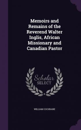 Memoirs and Remains of the Reverend Walter Inglis African Missionary and Canadian Pastor