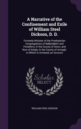 A Narrative of the Confinement and Exile of William Steel Dickson D. D.: Formerly Minister of the Presbyterian Congregations of Ballyhalbert and ... of Armagh. to Which Is Annexed an Account