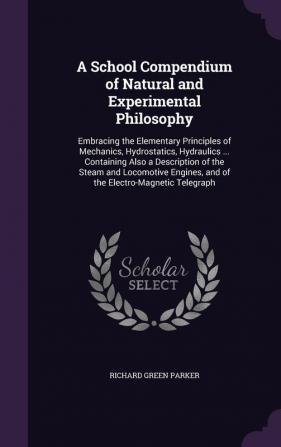 A School Compendium of Natural and Experimental Philosophy: Embracing the Elementary Principles of Mechanics Hydrostatics Hydraulics ... Containing ... and of the Electro-Magnetic Telegraph