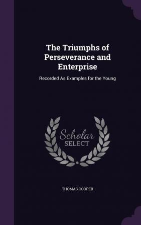 The Triumphs of Perseverance and Enterprise: Recorded As Examples for the Young