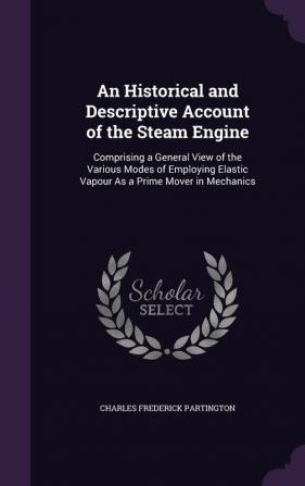 An Historical and Descriptive Account of the Steam Engine: Comprising a General View of the Various Modes of Employing Elastic Vapour As a Prime Mover in Mechanics