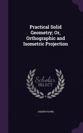 Practical Solid Geometry; Or Orthographic and Isometric Projection