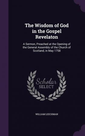 The Wisdom of God in the Gospel Revelaton: A Sermon Preached at the Opening of the General Assembly of the Church of Scotland in May 1758