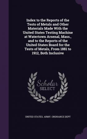 Index to the Reports of the Tests of Metals and Other Materials Made With the United States Testing Machine at Watertown Arsenal Mass. and to the ... of Metals From 1881 to 1912 Both Inclusive