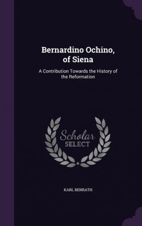 Bernardino Ochino of Siena: A Contribution Towards the History of the Reformation