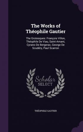 The Works of Théophile Gautier: The Grotesques: François Villon Théophile De Viau Saint-Amant Cyrano De Bergerac George De Scudéry Paul Scarron