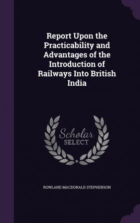 Report Upon the Practicability and Advantages of the Introduction of Railways Into British India