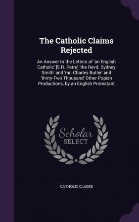 The Catholic Claims Rejected: An Answer to the Letters of 'an English Catholic' [E.R. Petre] 'the Revd. Sydney Smith' and 'mr. Charles Butler' and ... Popish Productions by an English Protestant