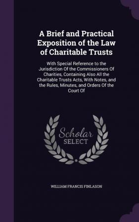 A Brief and Practical Exposition of the Law of Charitable Trusts: With Special Reference to the Jurisdiction Of the Commissioners Of Charities ... Rules Minutes and Orders Of the Court Of