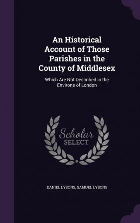 An Historical Account of Those Parishes in the County of Middlesex: Which Are Not Described in the Environs of London