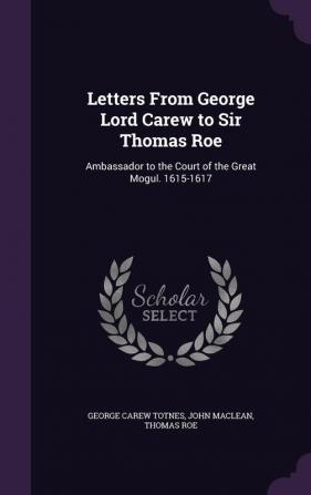 Letters From George Lord Carew to Sir Thomas Roe: Ambassador to the Court of the Great Mogul. 1615-1617