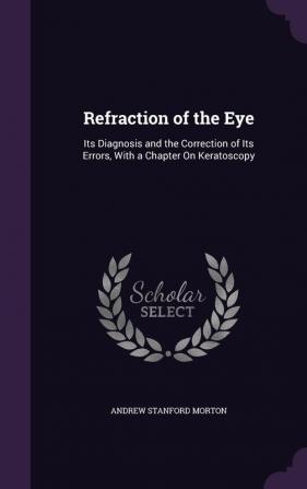 Refraction of the Eye: Its Diagnosis and the Correction of Its Errors With a Chapter On Keratoscopy