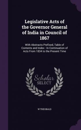 Legislative Acts of the Governor General of India in Council of 1867: With Abstracts Prefixed Table of Contents and Index: In Continuation of Acts From 1834 to the Present Time