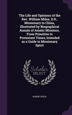 The Life and Opinions of the Rev. William Milne D.D. Missionary to China Illustrated by Biographical Annals of Asiatic Missions From Primitive to ... Intended as a Guide to Missionary Spirit