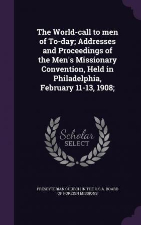 The World-Call to Men of To-Day; Addresses and Proceedings of the Men's Missionary Convention Held in Philadelphia February 11-13 1908;