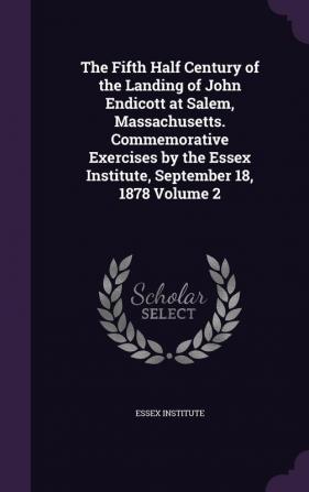 The Fifth Half Century of the Landing of John Endicott at Salem Massachusetts. Commemorative Exercises by the Essex Institute September 18 1878 Volume 2