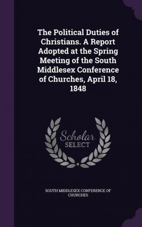 The Political Duties of Christians. a Report Adopted at the Spring Meeting of the South Middlesex Conference of Churches April 18 1848