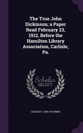 The True John Dickinson; A Paper Read February 23 1912 Before the Hamilton Library Association Carlisle Pa.