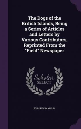 The Dogs of the British Islands Being a Series of Articles and Letters by Various Contributors Reprinted from the Field Newspaper