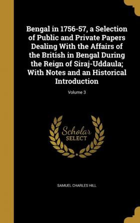 Bengal in 1756-57 a Selection of Public and Private Papers Dealing with the Affairs of the British in Bengal During the Reign of Siraj-Uddaula; With Notes and an Historical Introduction; Volume 3