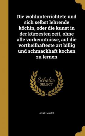 Die wohlunterrichtete und sich selbst lehrende köchin oder die kunst in der kürzesten zeit ohne alle vorkenntnisse auf die vortheilhafteste art billig und schmackhaft kochen zu lernen