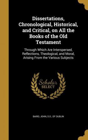 Dissertations Chronological Historical and Critical on All the Books of the Old Testament: Through Which Are Interspersed Reflections Theological and Moral Arising from the Various Subjects