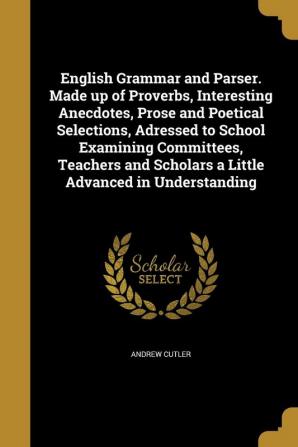 English Grammar and Parser. Made Up of Proverbs Interesting Anecdotes Prose and Poetical Selections Adressed to School Examining Committees Teachers and Scholars a Little Advanced in Understanding