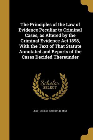 The Principles of the Law of Evidence Peculiar to Criminal Cases as Altered by the Criminal Evidence Act 1898 With the Text of That Statute Annotated and Reports of the Cases Decided Thereunder